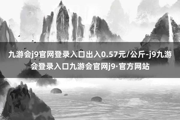 九游会j9官网登录入口出入0.57元/公斤-j9九游会登录入口九游会官网j9·官方网站