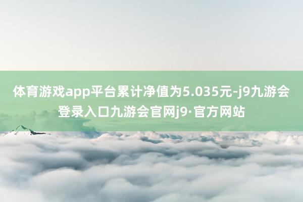 体育游戏app平台累计净值为5.035元-j9九游会登录入口九游会官网j9·官方网站