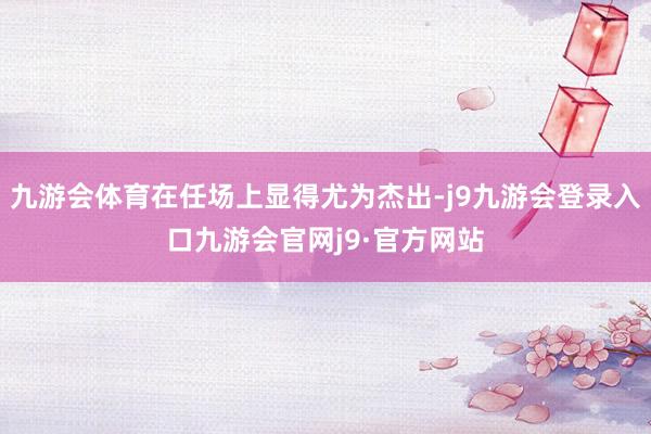九游会体育在任场上显得尤为杰出-j9九游会登录入口九游会官网j9·官方网站