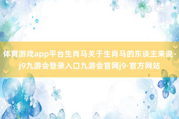 体育游戏app平台生肖马关于生肖马的东谈主来说-j9九游会登录入口九游会官网j9·官方网站