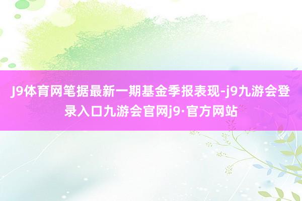 J9体育网笔据最新一期基金季报表现-j9九游会登录入口九游会官网j9·官方网站