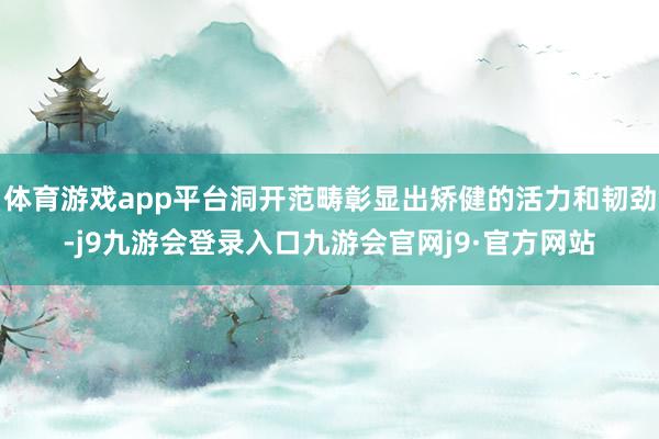 体育游戏app平台洞开范畴彰显出矫健的活力和韧劲-j9九游会登录入口九游会官网j9·官方网站
