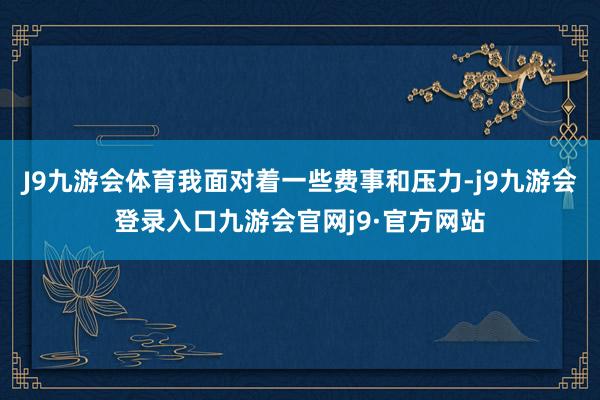 J9九游会体育我面对着一些费事和压力-j9九游会登录入口九游会官网j9·官方网站