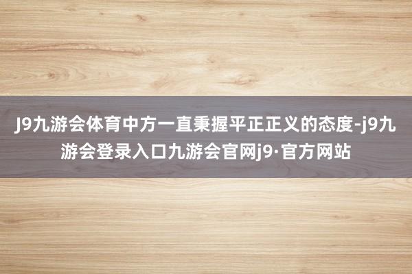 J9九游会体育中方一直秉握平正正义的态度-j9九游会登录入口九游会官网j9·官方网站
