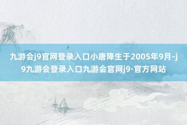 九游会j9官网登录入口小唐降生于2005年9月-j9九游会登录入口九游会官网j9·官方网站
