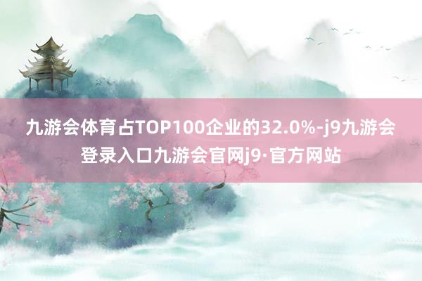 九游会体育占TOP100企业的32.0%-j9九游会登录入口九游会官网j9·官方网站