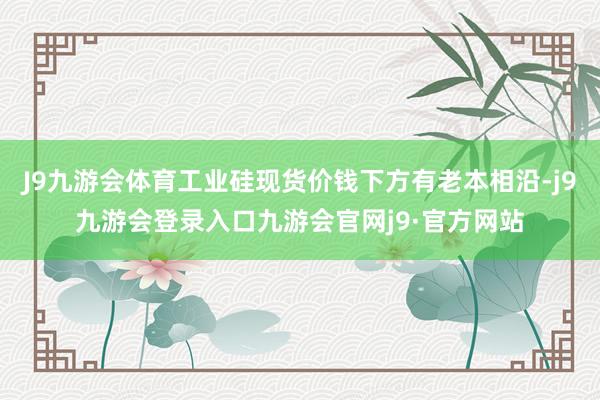 J9九游会体育工业硅现货价钱下方有老本相沿-j9九游会登录入口九游会官网j9·官方网站