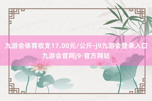 九游会体育收支17.00元/公斤-j9九游会登录入口九游会官网j9·官方网站
