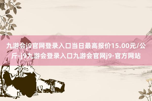 九游会j9官网登录入口当日最高报价15.00元/公斤-j9九游会登录入口九游会官网j9·官方网站