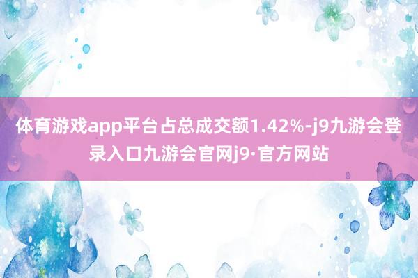 体育游戏app平台占总成交额1.42%-j9九游会登录入口九游会官网j9·官方网站