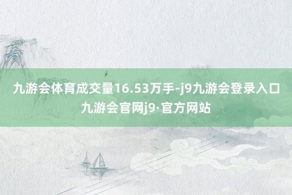 九游会体育成交量16.53万手-j9九游会登录入口九游会官网j9·官方网站