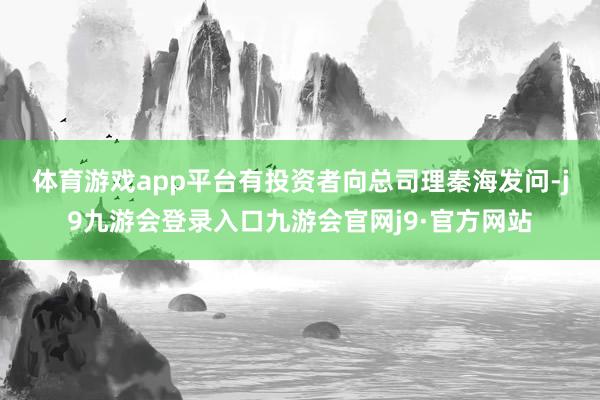 体育游戏app平台　　有投资者向总司理秦海发问-j9九游会登录入口九游会官网j9·官方网站