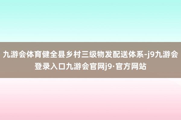 九游会体育健全县乡村三级物发配送体系-j9九游会登录入口九游会官网j9·官方网站