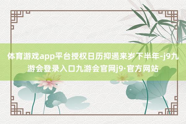 体育游戏app平台授权日历抑遏来岁下半年-j9九游会登录入口九游会官网j9·官方网站