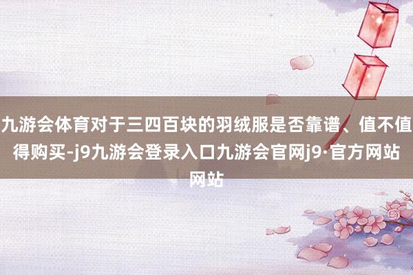 九游会体育对于三四百块的羽绒服是否靠谱、值不值得购买-j9九游会登录入口九游会官网j9·官方网站
