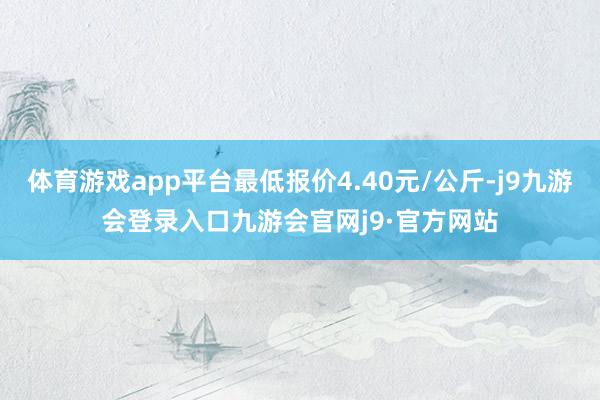 体育游戏app平台最低报价4.40元/公斤-j9九游会登录入口九游会官网j9·官方网站