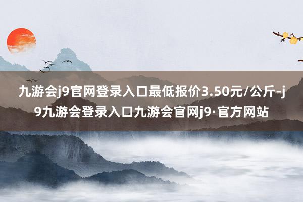 九游会j9官网登录入口最低报价3.50元/公斤-j9九游会登录入口九游会官网j9·官方网站