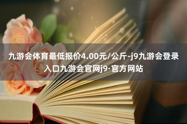 九游会体育最低报价4.00元/公斤-j9九游会登录入口九游会官网j9·官方网站