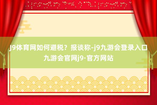 J9体育网　　如何避税？　　报谈称-j9九游会登录入口九游会官网j9·官方网站