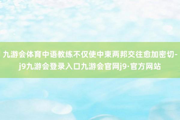 九游会体育中语教练不仅使中柬两邦交往愈加密切-j9九游会登录入口九游会官网j9·官方网站