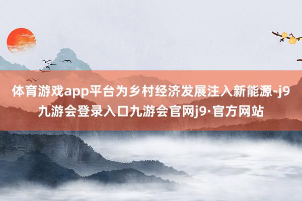 体育游戏app平台为乡村经济发展注入新能源-j9九游会登录入口九游会官网j9·官方网站