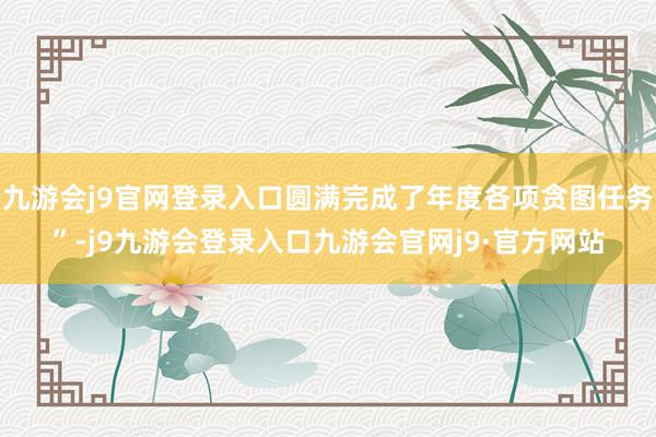 九游会j9官网登录入口圆满完成了年度各项贪图任务”-j9九游会登录入口九游会官网j9·官方网站