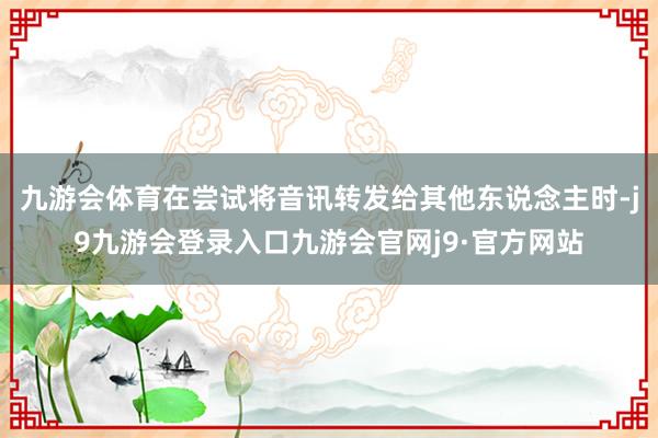 九游会体育在尝试将音讯转发给其他东说念主时-j9九游会登录入口九游会官网j9·官方网站