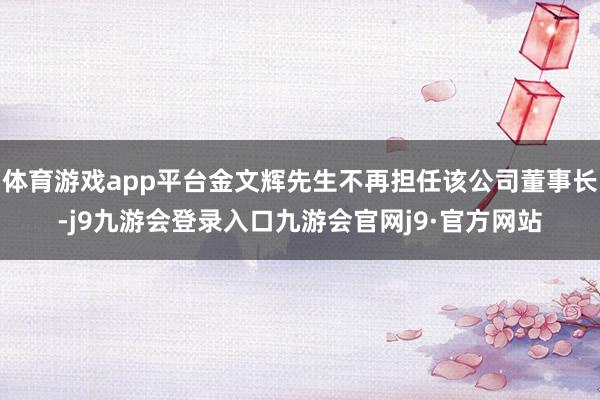 体育游戏app平台金文辉先生不再担任该公司董事长-j9九游会登录入口九游会官网j9·官方网站