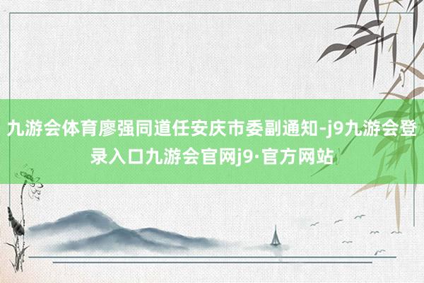 九游会体育廖强同道任安庆市委副通知-j9九游会登录入口九游会官网j9·官方网站