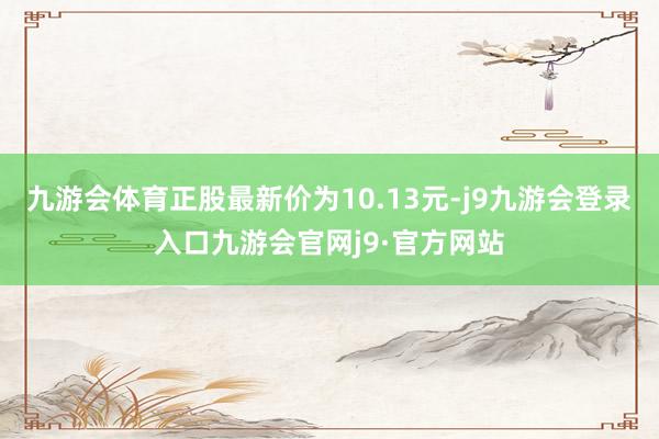 九游会体育正股最新价为10.13元-j9九游会登录入口九游会官网j9·官方网站