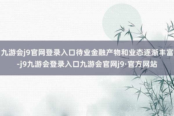 九游会j9官网登录入口待业金融产物和业态逐渐丰富-j9九游会登录入口九游会官网j9·官方网站