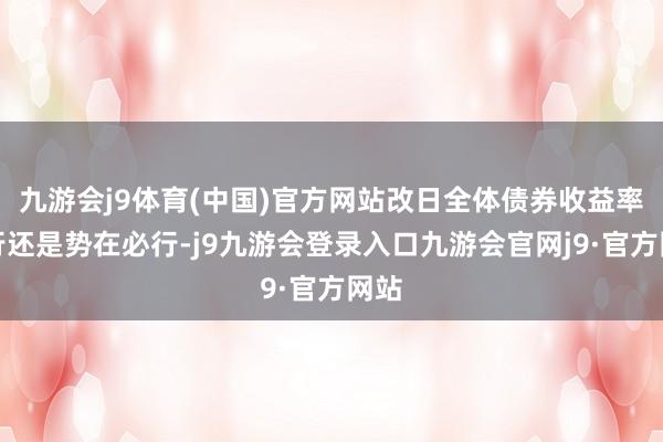 九游会j9体育(中国)官方网站改日全体债券收益率下行还是势在必行-j9九游会登录入口九游会官网j9·官方网站