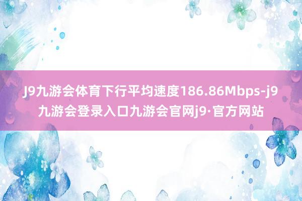 J9九游会体育下行平均速度186.86Mbps-j9九游会登录入口九游会官网j9·官方网站