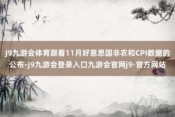 J9九游会体育跟着11月好意思国非农和CPI数据的公布-j9九游会登录入口九游会官网j9·官方网站