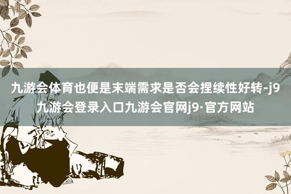 九游会体育也便是末端需求是否会捏续性好转-j9九游会登录入口九游会官网j9·官方网站
