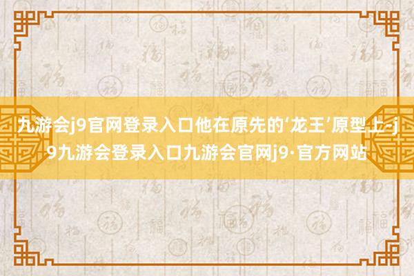 九游会j9官网登录入口他在原先的‘龙王’原型上-j9九游会登录入口九游会官网j9·官方网站