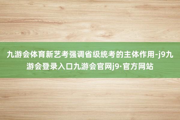 九游会体育新艺考强调省级统考的主体作用-j9九游会登录入口九游会官网j9·官方网站