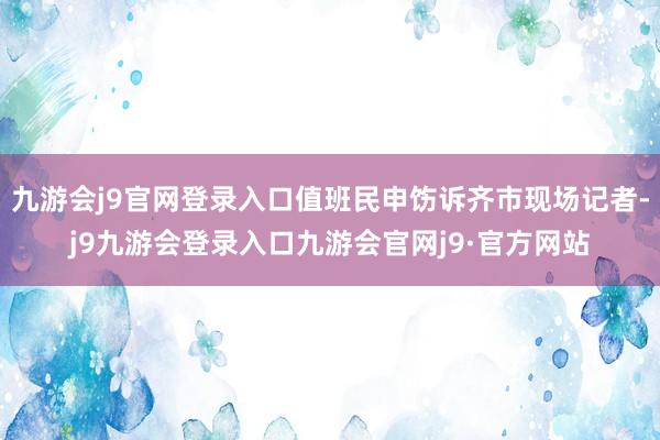 九游会j9官网登录入口值班民申饬诉齐市现场记者-j9九游会登录入口九游会官网j9·官方网站
