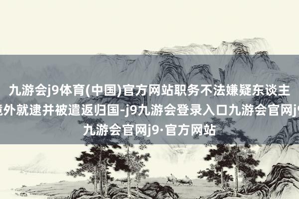 九游会j9体育(中国)官方网站职务不法嫌疑东谈主郭柏春在境外就逮并被遣返归国-j9九游会登录入口九游会官网j9·官方网站