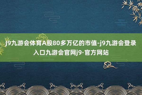 J9九游会体育A股80多万亿的市值-j9九游会登录入口九游会官网j9·官方网站