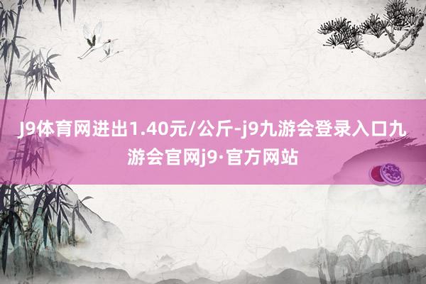 J9体育网进出1.40元/公斤-j9九游会登录入口九游会官网j9·官方网站