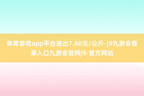 体育游戏app平台进出7.60元/公斤-j9九游会登录入口九游会官网j9·官方网站