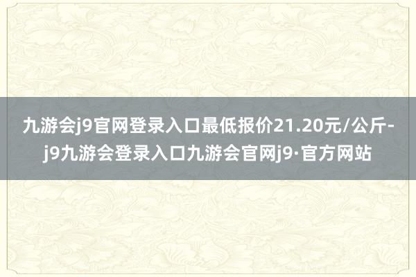 九游会j9官网登录入口最低报价21.20元/公斤-j9九游会登录入口九游会官网j9·官方网站
