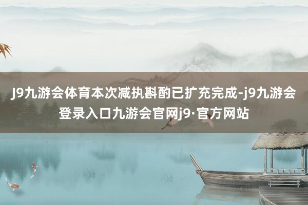 J9九游会体育本次减执斟酌已扩充完成-j9九游会登录入口九游会官网j9·官方网站