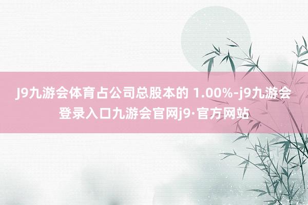 J9九游会体育占公司总股本的 1.00%-j9九游会登录入口九游会官网j9·官方网站