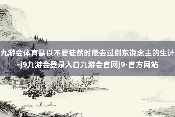 九游会体育是以不要徒然时辰去过别东说念主的生计-j9九游会登录入口九游会官网j9·官方网站