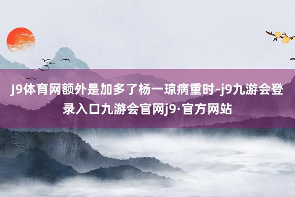 J9体育网额外是加多了杨一琼病重时-j9九游会登录入口九游会官网j9·官方网站
