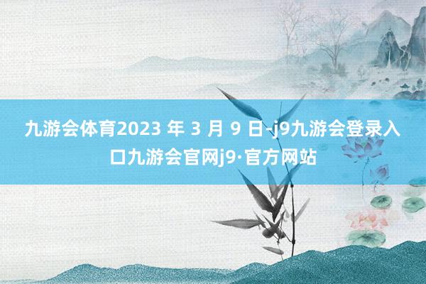 九游会体育2023 年 3 月 9 日-j9九游会登录入口九游会官网j9·官方网站