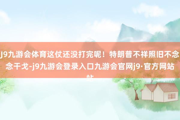 J9九游会体育这仗还没打完呢！特朗普不祥照旧不念念干戈-j9九游会登录入口九游会官网j9·官方网站