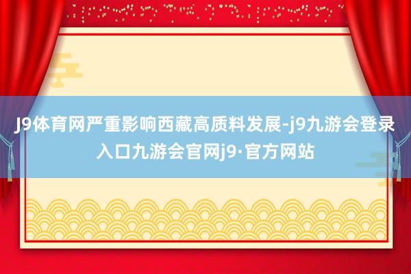 J9体育网严重影响西藏高质料发展-j9九游会登录入口九游会官网j9·官方网站